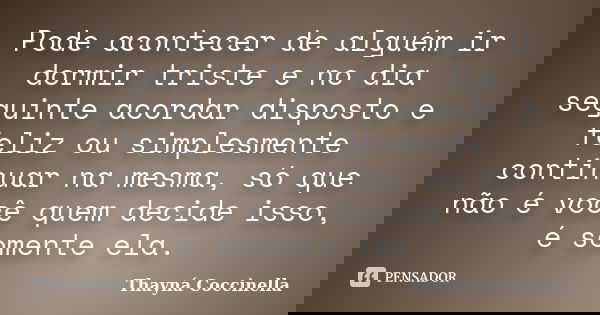 Pode acontecer de alguém ir dormir triste e no dia seguinte acordar disposto e feliz ou simplesmente continuar na mesma, só que não é você quem decide isso, é s... Frase de Thayná Coccinella.