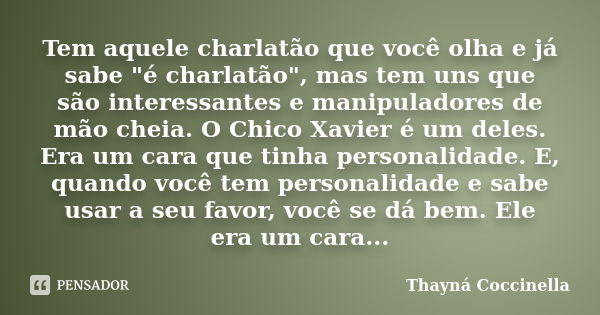 Tem aquele charlatão que você olha e já sabe "é charlatão", mas tem uns que são interessantes e manipuladores de mão cheia. O Chico Xavier é um deles.... Frase de Thayná Coccinella.