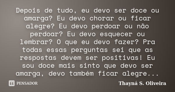 Depois de tudo, eu devo ser doce ou amarga? Eu devo chorar ou ficar alegre? Eu devo perdoar ou não perdoar? Eu devo esquecer ou lembrar? O que eu devo fazer? Pr... Frase de Thayná S. Oliveira.