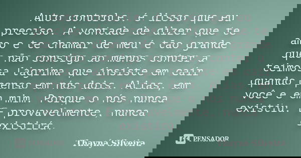 Auto controle. é disso que eu preciso. A vontade de dizer que te amo e te chamar de meu é tão grande que não consigo ao menos conter a teimosa lágrima que insis... Frase de Thayná Silveira.