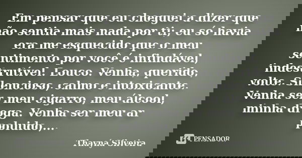 Em pensar que eu cheguei a dizer que não sentia mais nada por ti; eu só havia era me esquecido que o meu sentimento por você é infindável, indestrutível. Louco.... Frase de Thayná Silveira.