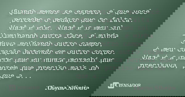 Quando menos se espera, é que você percebe o pedaço que te falta. Você é ele. Você é o meu sol iluminando outra face, é minha chuva molhando outro campo, é meu ... Frase de Thayná Silveira.