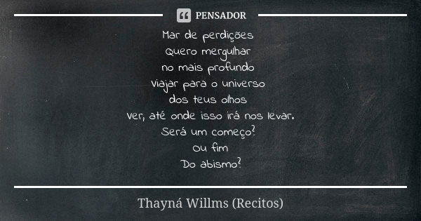 Mar de perdições Quero mergulhar no mais profundo Viajar para o universo dos teus olhos Ver, até onde isso irá nos levar.
Será um começo? Ou fim
Do abismo?... Frase de Thayná Willms (Recitos).