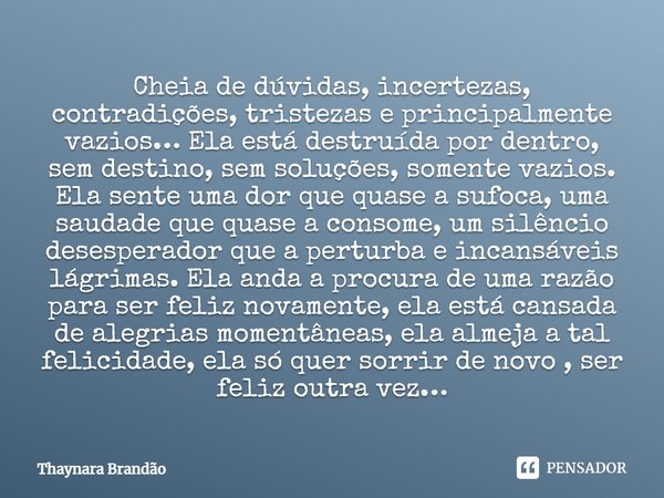 Cheia de dúvidas, incertezas, contradições, tristezas e principalmente vazios… Ela está destruída por dentro, sem destino, sem soluções, somente vazios. Ela sen... Frase de Thaynara Brandão.