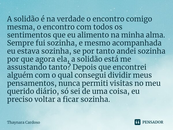 A solidão é na verdade o encontro comigo mesma, o encontro com todos os sentimentos que eu alimento na minha alma. Sempre fui sozinha, e mesmo acompanhada eu es... Frase de Thaynara Cardoso.