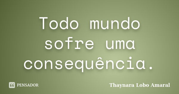 Todo mundo sofre uma consequência.... Frase de Thaynara Lobo Amaral.