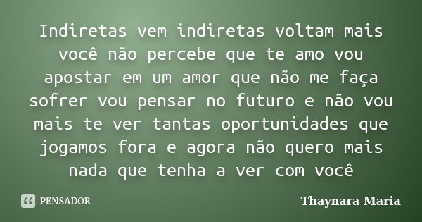 Indiretas vem indiretas voltam mais você não percebe que te amo vou apostar em um amor que não me faça sofrer vou pensar no futuro e não vou mais te ver tantas ... Frase de Thaynara Maria.