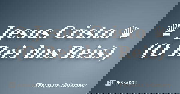 ♛ Jesus Cristo ♛ (O Rei dos Reis)... Frase de Thaynara Sulamery.