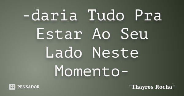 -daria Tudo Pra Estar Ao Seu Lado Neste Momento-... Frase de Thayres Rocha.