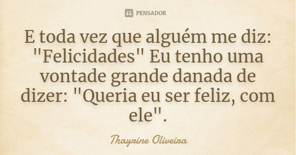 E toda vez que alguém me diz: "Felicidades" Eu tenho uma vontade grande danada de dizer: "Queria eu ser feliz, com ele".... Frase de Thayrine Oliveira.