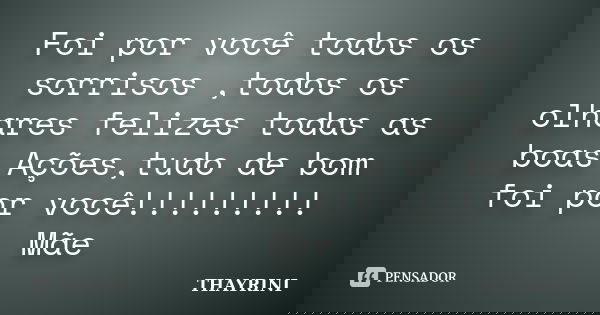 Foi por você todos os sorrisos ,todos os olhares felizes todas as boas Ações,tudo de bom foi por você!!!!!!!!! Mãe... Frase de THAYRINI.