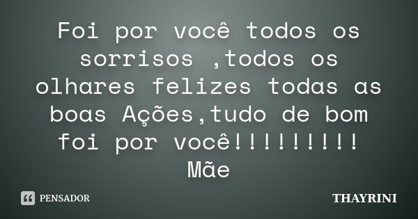 Foi por você todos os sorrisos ,todos os olhares felizes todas as boas Ações,tudo de bom foi por você!!!!!!!!! Mãe... Frase de THAYRINI.