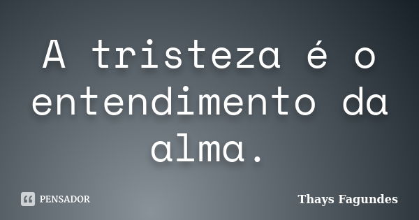 A tristeza é o entendimento da alma.... Frase de Thays Fagundes.