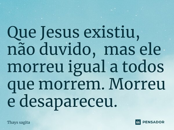 Que Jesus existiu, não duvido, mas ele morreu igual a todos que morrem. Morreu e desapareceu.... Frase de Thays sagita.