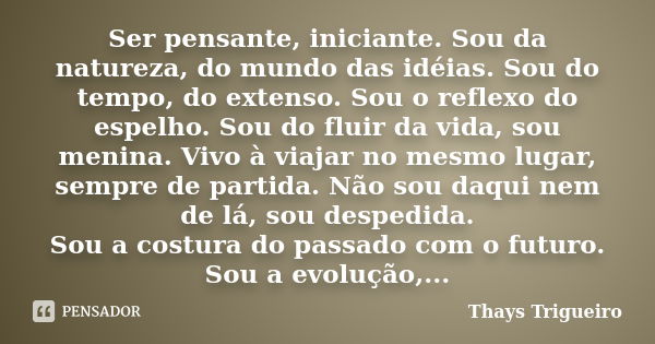 Ser pensante, iniciante. Sou da natureza, do mundo das idéias. Sou do tempo, do extenso. Sou o reflexo do espelho. Sou do fluir da vida, sou menina. Vivo à viaj... Frase de Thays Trigueiro.