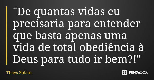 "De quantas vidas eu precisaria para entender que basta apenas uma vida de total obediência à Deus para tudo ir bem?!"... Frase de Thays Zulato.