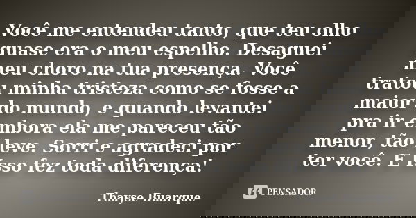 Você me entendeu tanto, que teu olho quase era o meu espelho. Desaguei meu choro na tua presença. Você tratou minha tristeza como se fosse a maior do mundo, e q... Frase de Thayse Buarque.