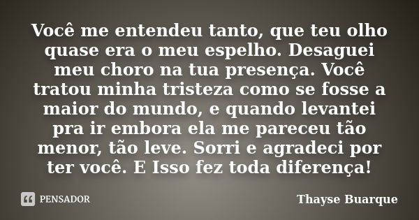 Você me entendeu tanto, que teu olho quase era o meu espelho. Desaguei meu choro na tua presença. Você tratou minha tristeza como se fosse a maior do mundo, e q... Frase de Thayse Buarque.