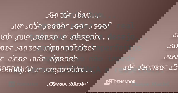 Seria bom... um dia poder ser real tudo que penso e desejo... somos seres imperfeitos mais isso não impede de termos ESPERANÇA e respeito...... Frase de Thayse Maciel.