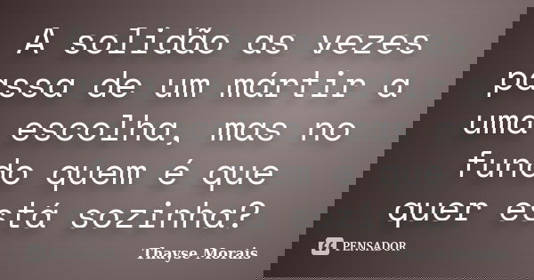 A solidão as vezes passa de um mártir a uma escolha, mas no fundo quem é que quer está sozinha?... Frase de Thayse Morais.