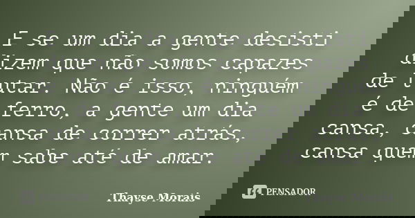 E se um dia a gente desisti dizem que não somos capazes de lutar. Não é isso, ninguém é de ferro, a gente um dia cansa, cansa de correr atrás, cansa quem sabe a... Frase de Thayse Morais.