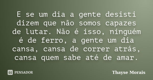 E se um dia a gente desisti dizem que não somos capazes de lutar. Não é isso, ninguém é de ferro, a gente um dia cansa, cansa de correr atrás, cansa quem sabe a... Frase de Thayse Morais.