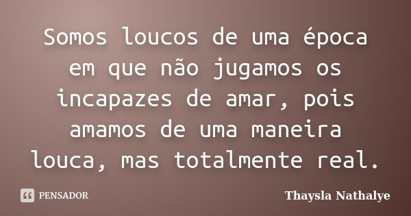 Somos loucos de uma época em que não jugamos os incapazes de amar, pois amamos de uma maneira louca, mas totalmente real.... Frase de Thaysla Nathalye.