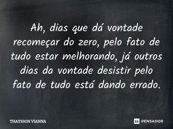 ⁠Ah, dias que dá vontade recomeçar do zero, pelo fato de tudo estar melhorando, já outros dias da vontade desistir pelo fato de tudo está dando errado.... Frase de THAYSSON VIANNA.