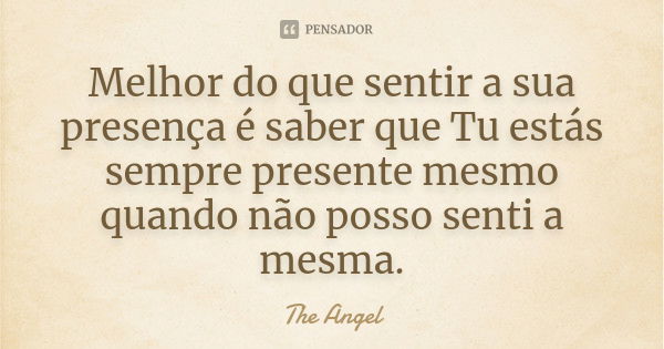 Melhor do que sentir a sua presença é saber que Tu estás sempre presente mesmo quando não posso senti a mesma.... Frase de The angel.