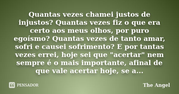 Quantas vezes chamei justos de injustos? Quantas vezes fiz o que era certo aos meus olhos, por puro egoísmo? Quantas vezes de tanto amar, sofri e causei sofrime... Frase de The Angel.