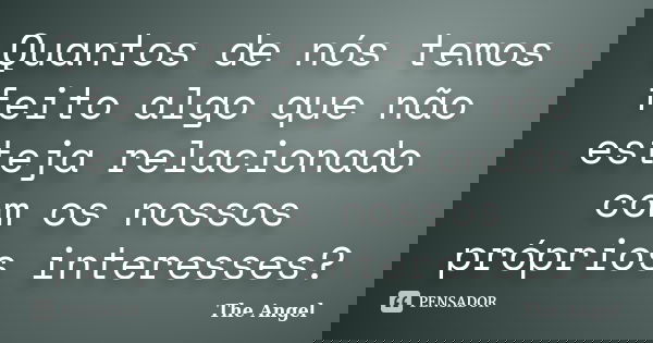 Quantos de nós temos feito algo que não esteja relacionado com os nossos próprios interesses?... Frase de The Angel.