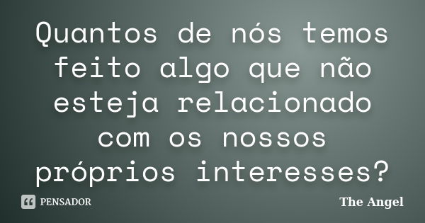 Quantos de nós temos feito algo que não esteja relacionado com os nossos próprios interesses?... Frase de The Angel.