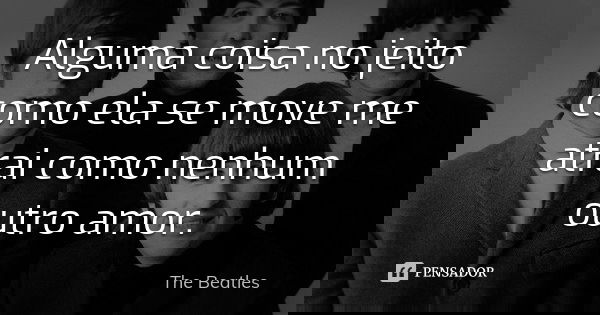 Alguma coisa no jeito como ela se move me atrai como nenhum outro amor.... Frase de The Beatles.