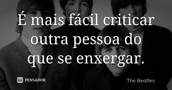 É mais fácil criticar outra pessoa do que se enxergar.... Frase de The Beatles.