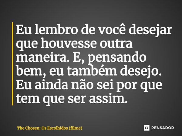 ⁠Eu lembro de você desejar que houvesse outra maneira. E, pensando bem, eu também desejo. Eu ainda não sei por que tem que ser assim.... Frase de The Chosen: Os Escolhidos (filme).