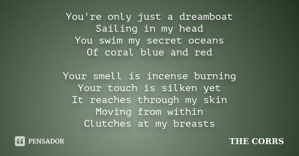 You're only just a dreamboat Sailing in my head You swim my secret oceans Of coral blue and red Your smell is incense burning Your touch is silken yet It reache... Frase de THE CORRS.