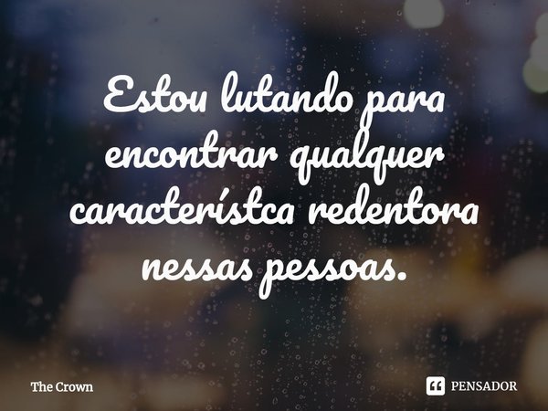 ⁠Estou lutando para encontrar qualquer característca redentora nessas pessoas.... Frase de The Crown.