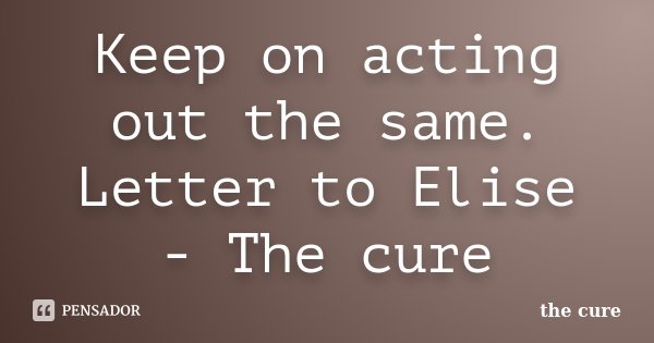 Keep on acting out the same. Letter to Elise - The cure... Frase de The cure.