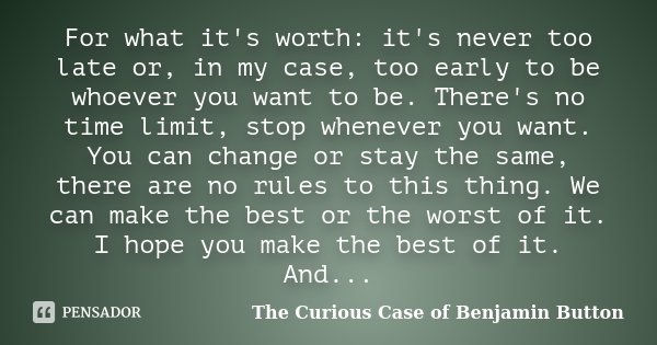 For what it's worth: it's never too late or, in my case, too early to be whoever you want to be. There's no time limit, stop whenever you want. You can change o... Frase de The Curious Case of Benjamin Button.
