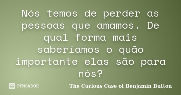 Nós temos de perder as pessoas que amamos. De qual forma mais saberíamos o quão importante elas são para nós?... Frase de The Curious Case of Benjamin Button.