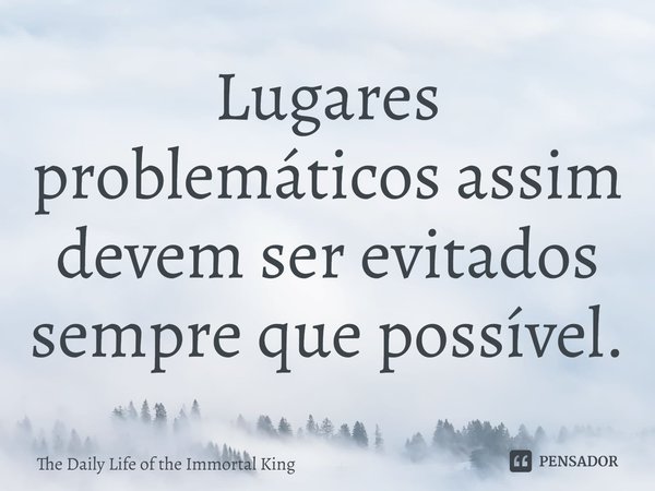 ⁠Lugares problemáticos assim devem ser evitados sempre que possível.... Frase de The Daily Life of the Immortal King.