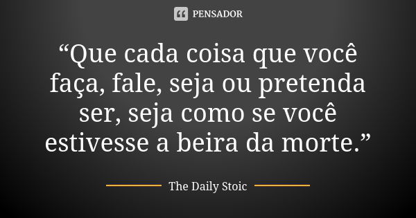 “Que cada coisa que você faça, fale, seja ou pretenda ser, seja como se você estivesse a beira da morte.”... Frase de The Daily Stoic.