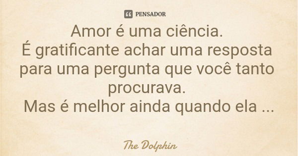 Amor é uma ciência. É gratificante achar uma resposta para uma pergunta que você tanto procurava. Mas é melhor ainda quando ela vem até você...... Frase de The Dolphin.
