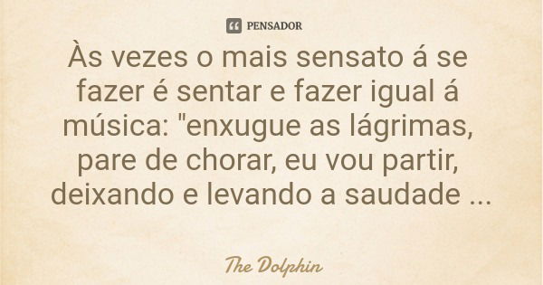 Às vezes o mais sensato á se fazer é sentar e fazer igual á música: "enxugue as lágrimas, pare de chorar, eu vou partir, deixando e levando a saudade certo... Frase de The Dolphin.