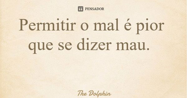 Permitir o mal é pior que se dizer mau.... Frase de The Dolphin.