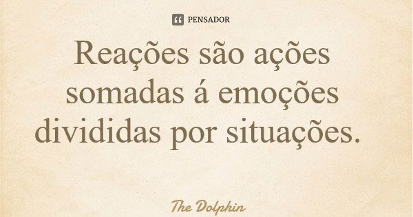 Reações são ações somadas á emoções divididas por situações.... Frase de The Dolphin.