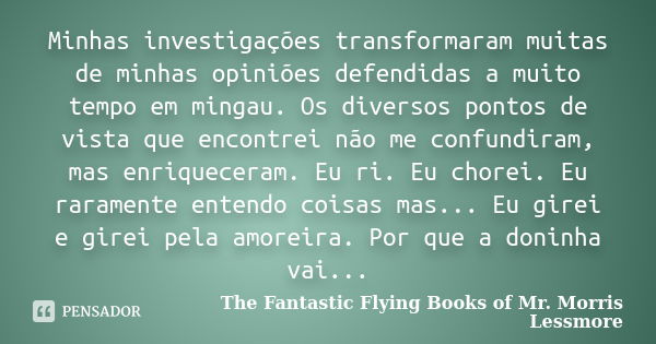 Minhas investigações transformaram muitas de minhas opiniões defendidas a muito tempo em mingau. Os diversos pontos de vista que encontrei não me confundiram, m... Frase de The Fantastic Flying Books of Mr. Morris Lessmore.