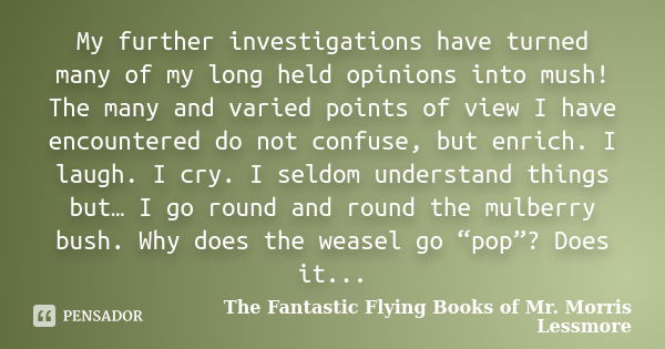 My further investigations have turned many of my long held opinions into mush! The many and varied points of view I have encountered do not confuse, but enrich.... Frase de The Fantastic Flying Books of Mr. Morris Lessmore.