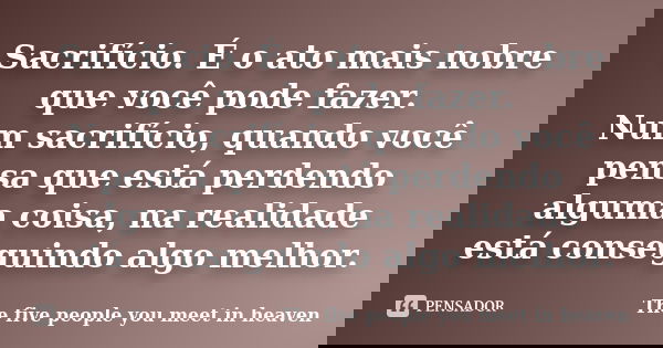 Sacrifício. É o ato mais nobre que você pode fazer. Num sacrifício, quando você pensa que está perdendo alguma coisa, na realidade está conseguindo algo melhor.... Frase de The five people you meet in heaven.