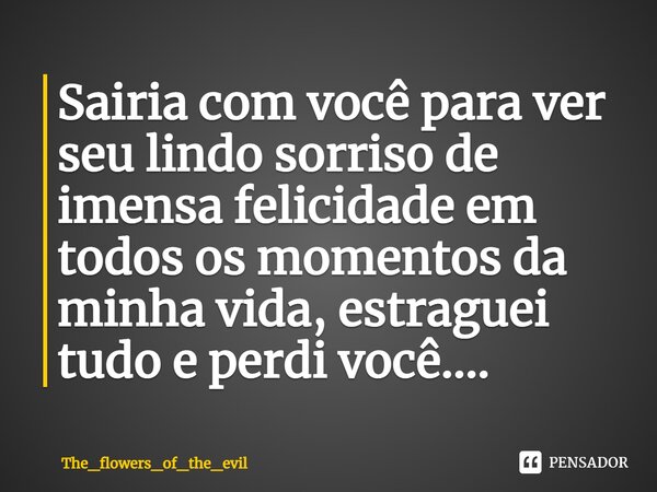 Sairia com você para ver seu lindo sorriso de imensa felicidade em todos os momentos da minha vida⁠, estraguei tudo e perdi você....... Frase de The_flowers_of_the_evil.